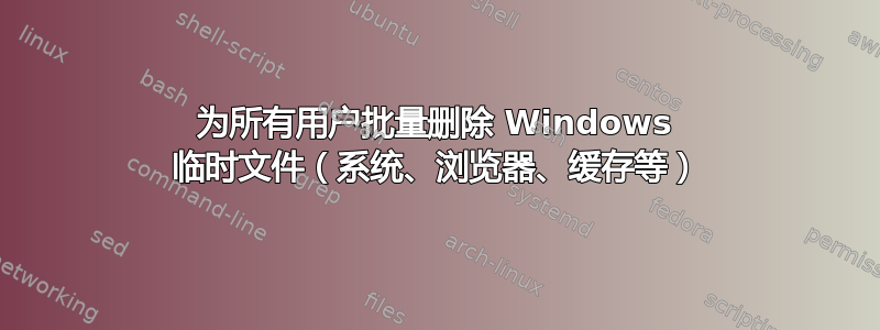 为所有用户批量删除 Windows 临时文件（系统、浏览器、缓存等）