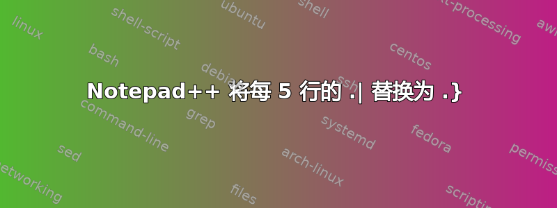 Notepad++ 将每 5 行的 .| 替换为 .}