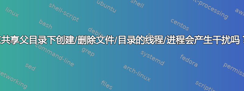 在共享父目录下创建/删除文件/目录的线程/进程会产生干扰吗？