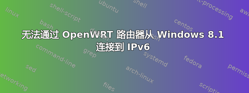 无法通过 OpenWRT 路由器从 Windows 8.1 连接到 IPv6