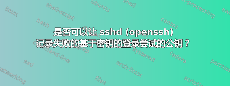 是否可以让 sshd (openssh) 记录失败的基于密钥的登录尝试的公钥？