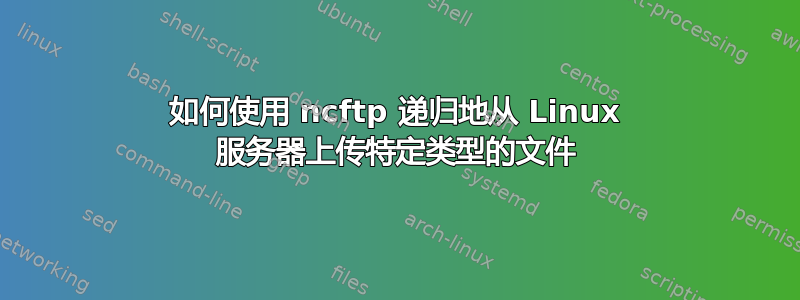 如何使用 ncftp 递归地从 Linux 服务器上传特定类型的文件