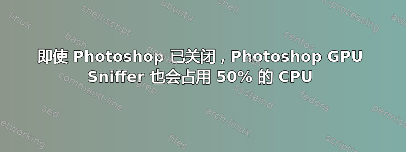 即使 Photoshop 已关闭，Photoshop GPU Sniffer 也会占用 50% 的 CPU