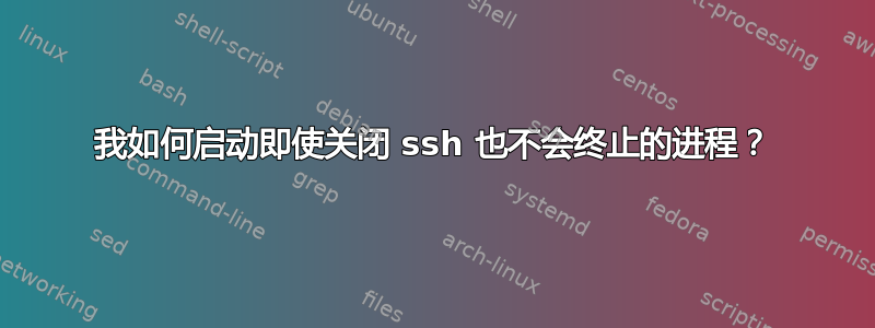 我如何启动即使关闭 ssh 也不会终止的进程？