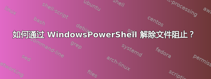 如何通过 WindowsPowerShell 解除文件阻止？