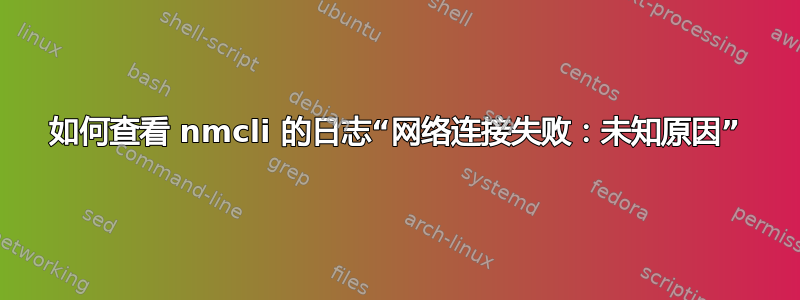 如何查看 nmcli 的日志“网络连接失败：未知原因”