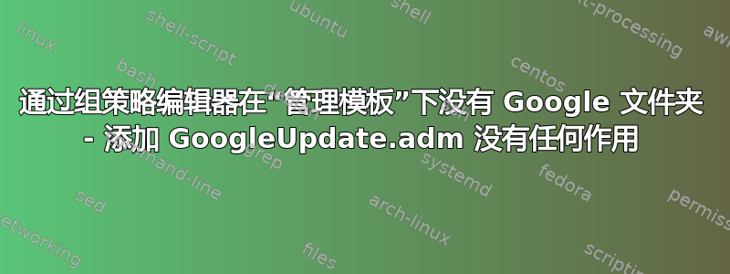 通过组策略编辑器在“管理模板”下没有 Google 文件夹 - 添加 GoogleUpdate.adm 没有任何作用