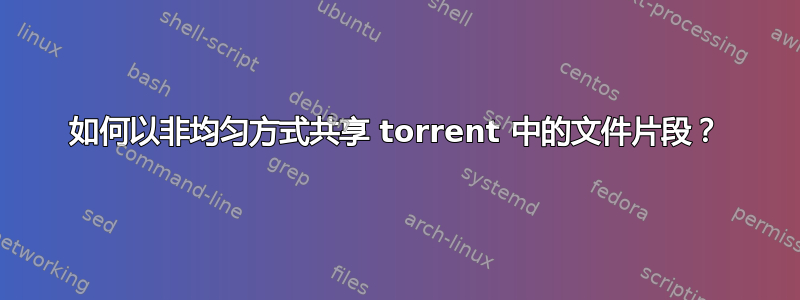 如何以非均匀方式共享 torrent 中的文件片段？