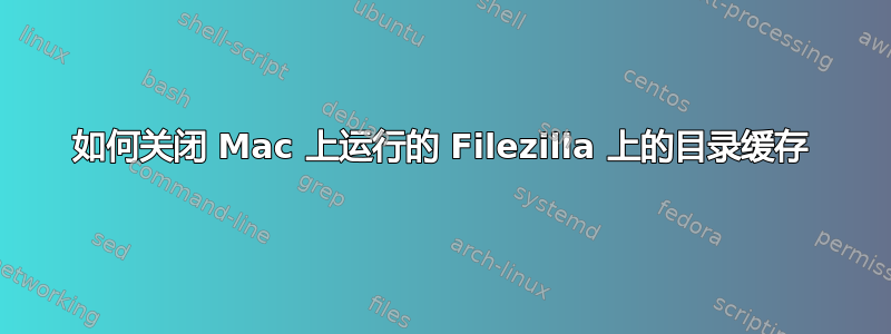 如何关闭 Mac 上运行的 Filezilla 上的目录缓存