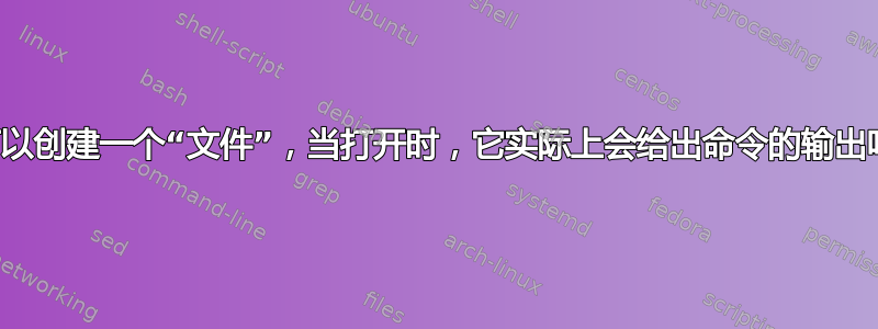 我可以创建一个“文件”，当打开时，它实际上会给出命令的输出吗？