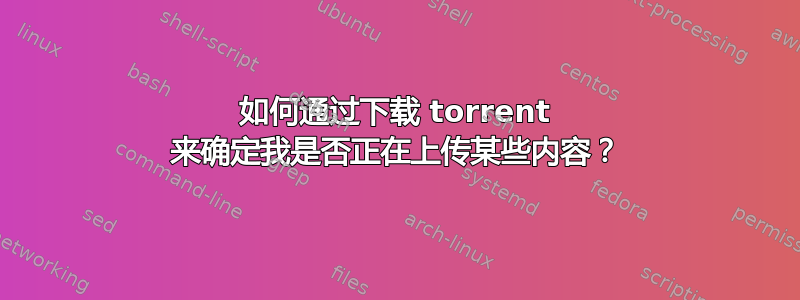 如何通过下载 torrent 来确定我是否正在上传某些内容？