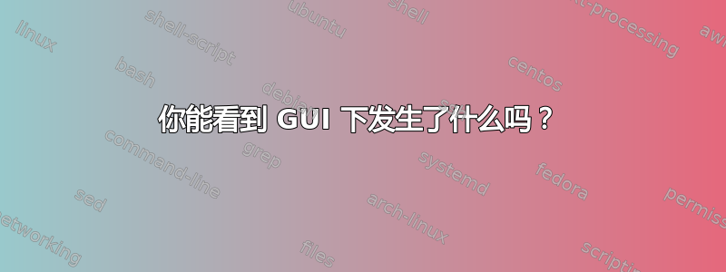 你能看到 GUI 下发生了什么吗？