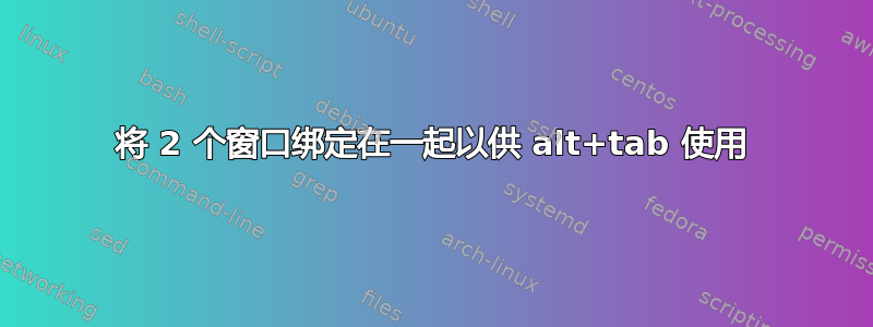 将 2 个窗口绑定在一起以供 alt+tab 使用