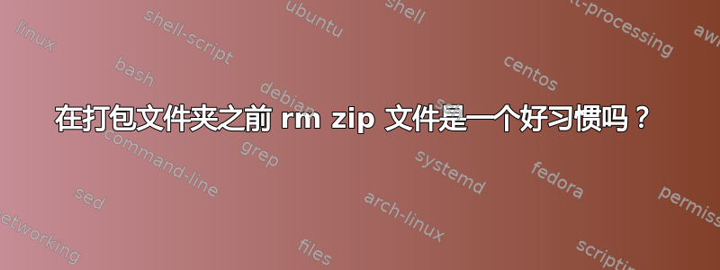 在打包文件夹之前 rm zip 文件是一个好习惯吗？