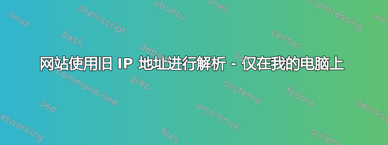 网站使用旧 IP 地址进行解析 - 仅在我的电脑上