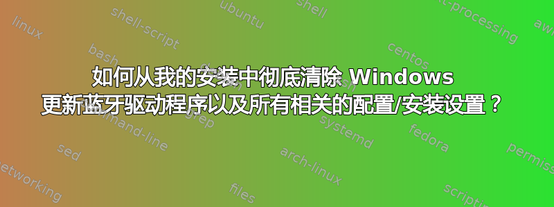 如何从我的安装中彻底清除 Windows 更新蓝牙驱动程序以及所有相关的配置/安装设置？