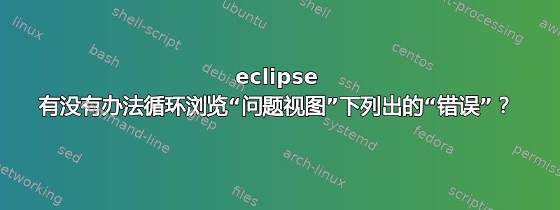 eclipse 有没有办法循环浏览“问题视图”下列出的“错误”？