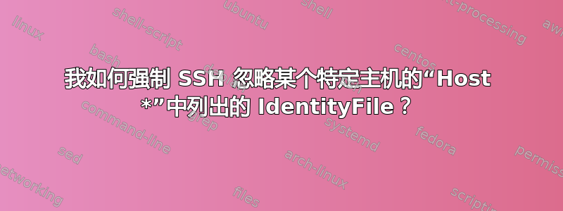 我如何强制 SSH 忽略某个特定主机的“Host *”中列出的 IdentityFile？