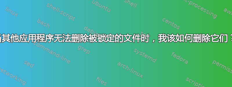 当其他应用程序无法删除被锁定的文件时，我该如何删除它们？