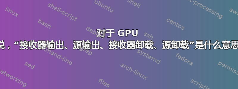 对于 GPU 来说，“接收器输出、源输出、接收器卸载、源卸载”是什么意思？