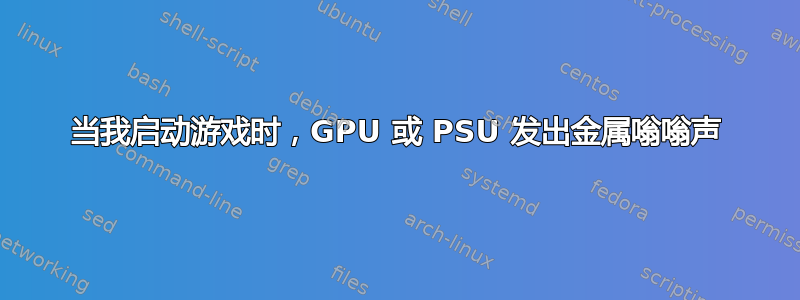 当我启动游戏时，GPU 或 PSU 发出金属嗡嗡声