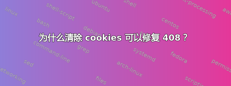 为什么清除 cookies 可以修复 408？