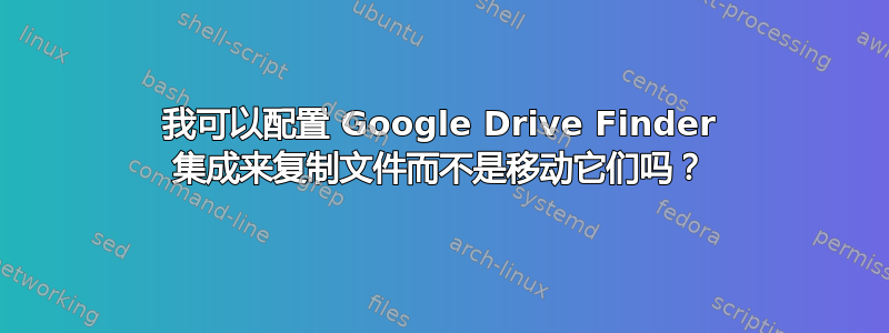 我可以配置 Google Drive Finder 集成来复制文件而不是移动它们吗？