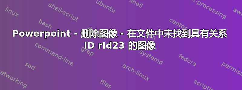 Powerpoint - 删除图像 - 在文件中未找到具有关系 ID rId23 的图像