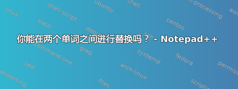 你能在两个单词之间进行替换吗？ - Notepad++