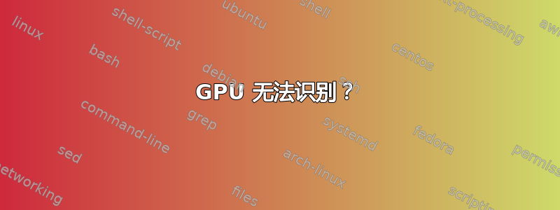 GPU 无法识别？