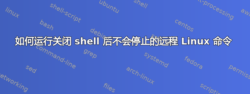 如何运行关闭 shell 后不会停止的远程 Linux 命令