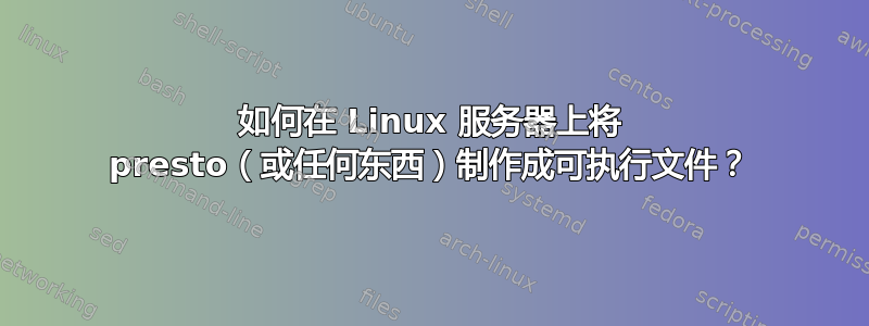 如何在 Linux 服务器上将 presto（或任何东西）制作成可执行文件？