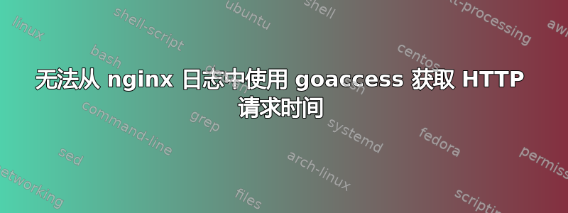 无法从 nginx 日志中使用 goaccess 获取 HTTP 请求时间