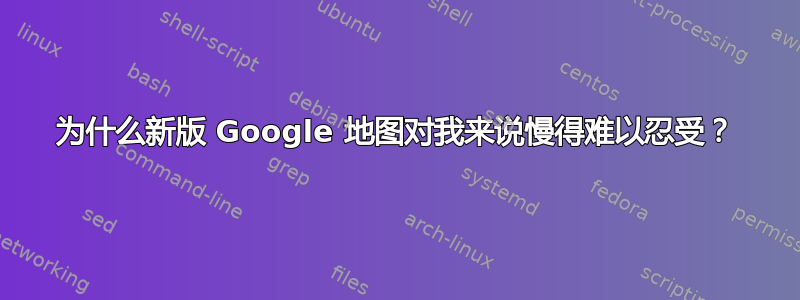 为什么新版 Google 地图对我来说慢得难以忍受？