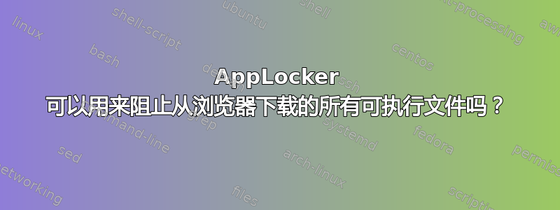 AppLocker 可以用来阻止从浏览器下载的所有可执行文件吗？