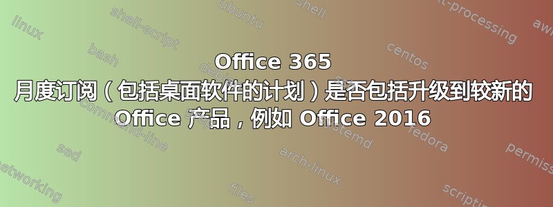 Office 365 月度订阅（包括桌面软件的计划）是否包括升级到较新的 Office 产品，例如 Office 2016