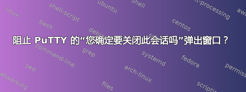 阻止 PuTTY 的“您确定要关闭此会话吗”弹出窗口？