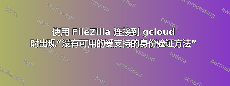 使用 FileZilla 连接到 gcloud 时出现“没有可用的受支持的身份验证方法”