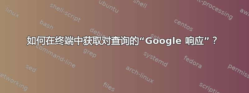 如何在终端中获取对查询的“Google 响应”？