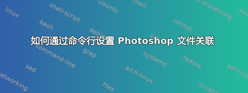 如何通过命令行设置 Photoshop 文件关联