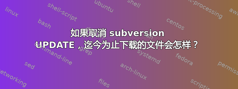 如果取消 subversion UPDATE，迄今为止下载的文件会怎样？