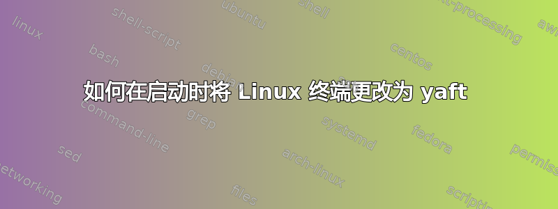 如何在启动时将 Linux 终端更改为 yaft