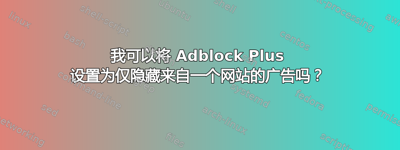 我可以将 Adblock Plus 设置为仅隐藏来自一个网站的广告吗？