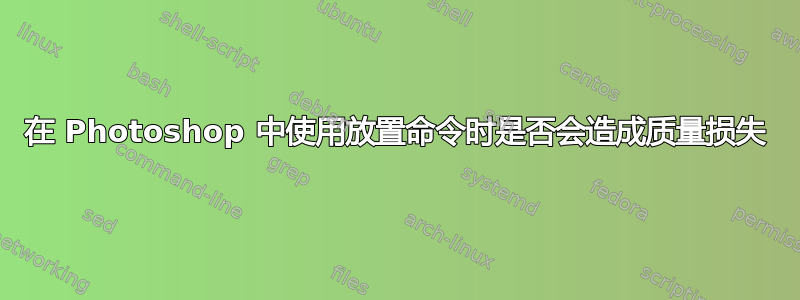 在 Photoshop 中使用放置命令时是否会造成质量损失