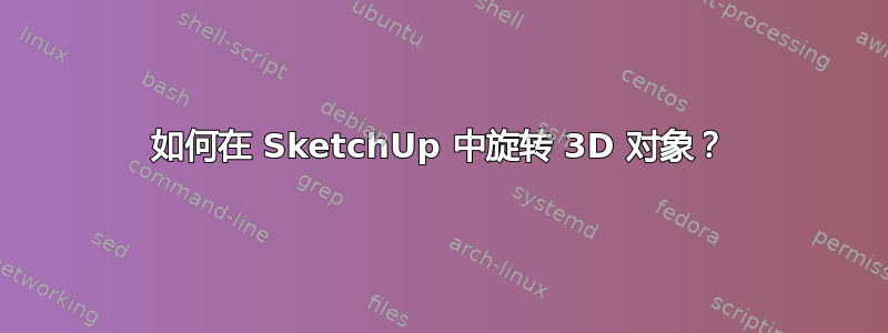 如何在 SketchUp 中旋转 3D 对象？