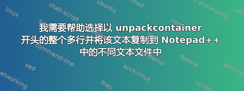 我需要帮助选择以 unpackcontainer 开头的整个多行并将该文本复制到 Notepad++ 中的不同文本文件中