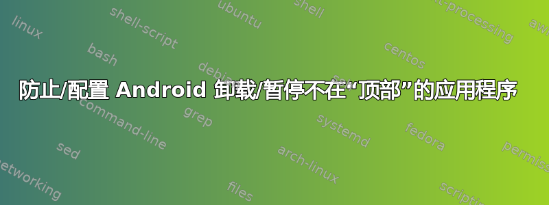 防止/配置 Android 卸载/暂停不在“顶部”的应用程序 