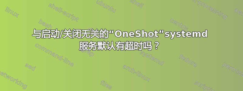 与启动/关闭无关的“OneShot”systemd 服务默认有超时吗？