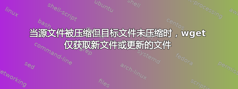 当源文件被压缩但目标文件未压缩时，wget 仅获取新文件或更新的文件