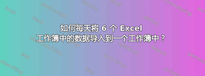 如何每天将 6 个 Excel 工作簿中的数据导入到一个工作簿中？